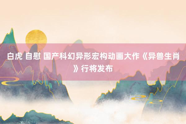 白虎 自慰 国产科幻异形宏构动画大作《异兽生肖》行将发布
