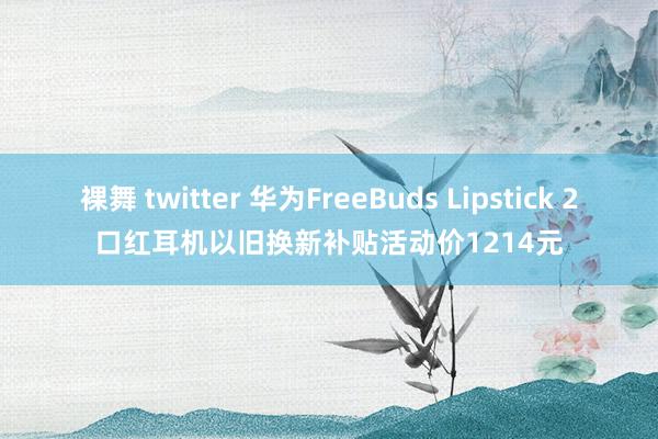 裸舞 twitter 华为FreeBuds Lipstick 2口红耳机以旧换新补贴活动价1214元