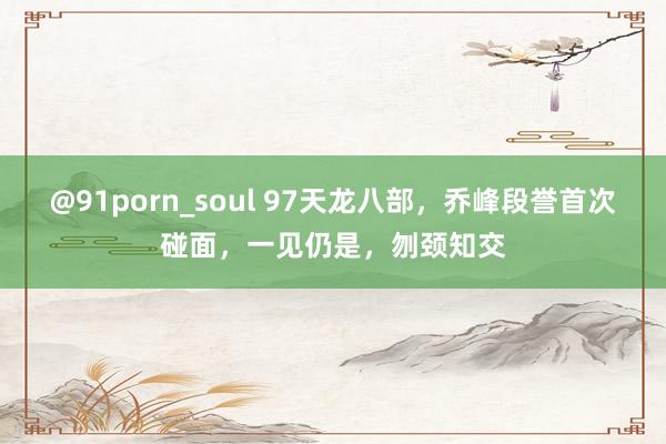 @91porn_soul 97天龙八部,乔峰段誉首次碰面,一见仍是,刎颈知交