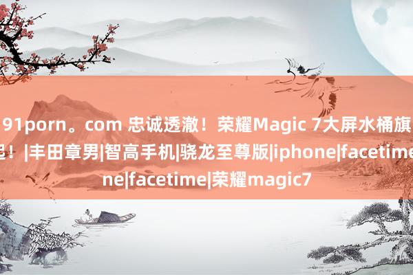 91porn。com 忠诚透澈！荣耀Magic 7大屏水桶旗舰机4499元起！|丰田章男|智高手机|骁龙至尊版|iphone|facetime|荣耀magic7
