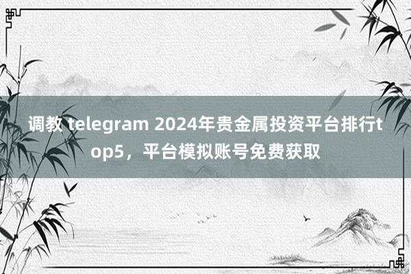 调教 telegram 2024年贵金属投资平台排行top5，平台模拟账号免费获取