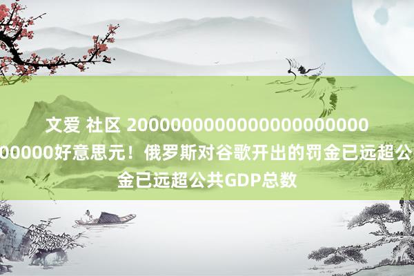 文爱 社区 20000000000000000000000000000000000好意思元！俄罗斯对谷歌开出的罚金已远超公共GDP总数