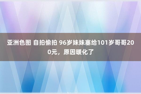 亚洲色图 自拍偷拍 96岁妹妹塞给101岁哥哥200元，原因暖化了