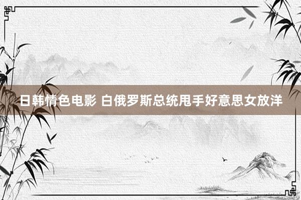 日韩情色电影 白俄罗斯总统甩手好意思女放洋