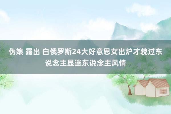 伪娘 露出 白俄罗斯24大好意思女出炉才貌过东说念主显迷东说念主风情