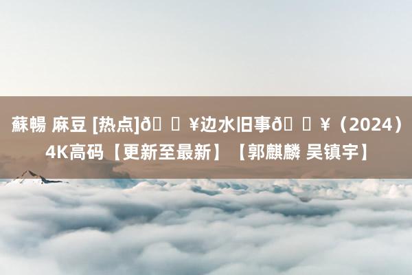蘇暢 麻豆 [热点]🔥边水旧事🔥（2024）4K高码【更新至最新】【郭麒麟 吴镇宇】
