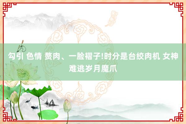 勾引 色情 赘肉、一脸褶子!时分是台绞肉机 女神难逃岁月魔爪