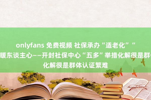 onlyfans 免费视频 社保承办“适老化”“汴”捷认证暖东谈主心——开封社保中心“五多”举措化解很是群体认证繁难