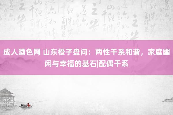 成人酒色网 山东橙子盘问：两性干系和谐，家庭幽闲与幸福的基石|配偶干系