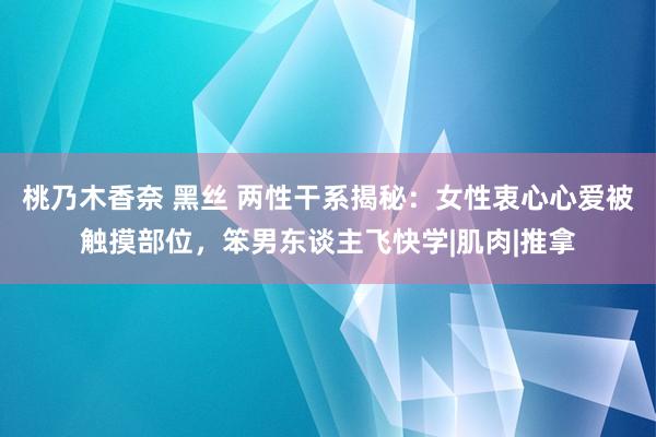 桃乃木香奈 黑丝 两性干系揭秘：女性衷心心爱被触摸部位，笨男东谈主飞快学|肌肉|推拿
