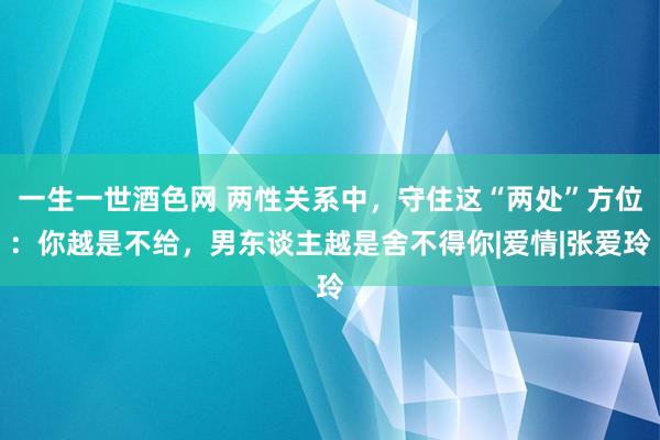 一生一世酒色网 两性关系中，守住这“两处”方位：你越是不给，男东谈主越是舍不得你|爱情|张爱玲