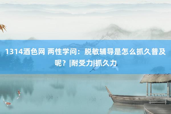 1314酒色网 两性学问：脱敏辅导是怎么抓久普及呢？|耐受力|抓久力