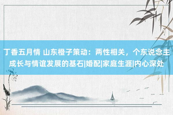 丁香五月情 山东橙子策动：两性相关，个东说念主成长与情谊发展的基石|婚配|家庭生涯|内心深处