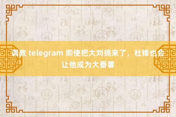 调教 telegram 即使把大刘搞来了,杜锋也会让他成为大番薯