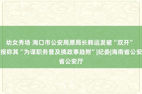 幼女秀场 海口市公安局原局长韩运发被“双开” 通报称其“为谋职务普及搞政事趋附”|纪委|海南省公安厅