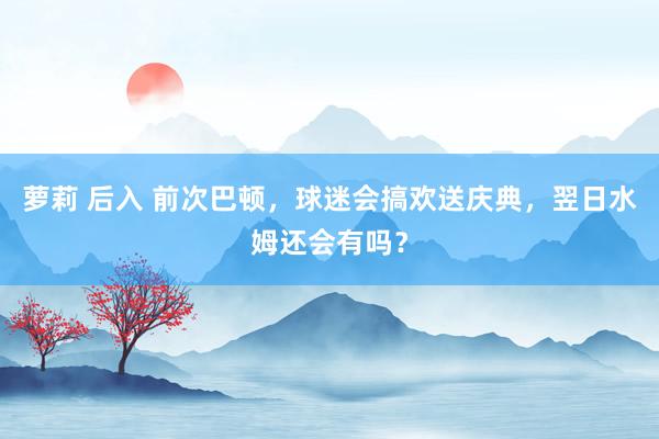 萝莉 后入 前次巴顿，球迷会搞欢送庆典，翌日水姆还会有吗？