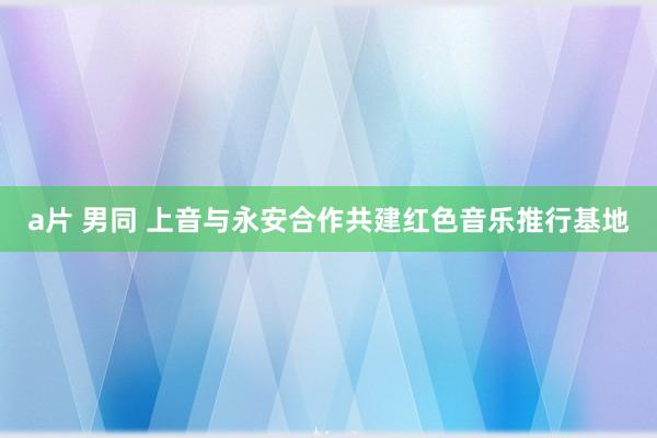 a片 男同 上音与永安合作共建红色音乐推行基地