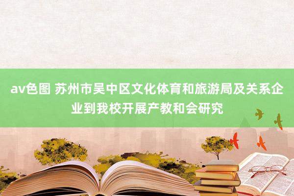 av色图 苏州市吴中区文化体育和旅游局及关系企业到我校开展产教和会研究