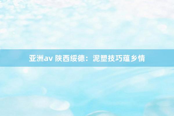 亚洲av 陕西绥德：泥塑技巧蕴乡情