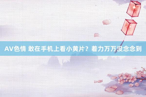 AV色情 敢在手机上看小黄片？着力万万没念念到