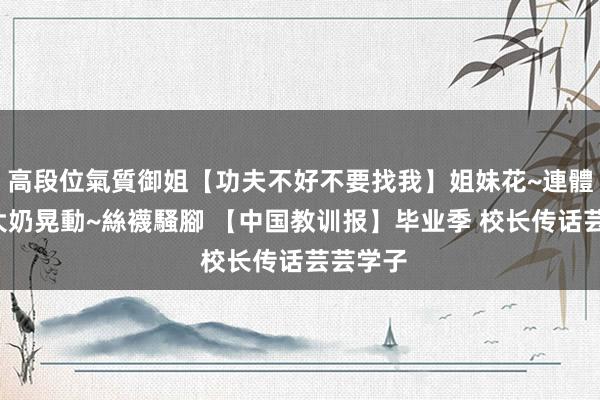 高段位氣質御姐【功夫不好不要找我】姐妹花~連體絲襪~大奶晃動~絲襪騷腳 【中国教训报】毕业季 校长传话芸芸学子