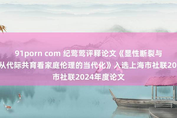 91porn com 纪莺莺评释论文《显性断裂与隐性袭取：从代际共育看家庭伦理的当代化》入选上海市社联2024年度论文