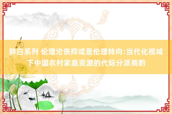 胖白系列 伦理沦丧抑或是伦理转向:当代化视域下中国农村家庭资源的代际分派商酌