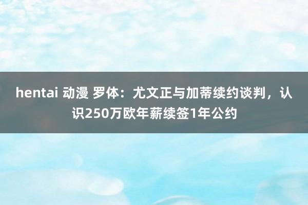 hentai 动漫 罗体：尤文正与加蒂续约谈判，认识250万欧年薪续签1年公约