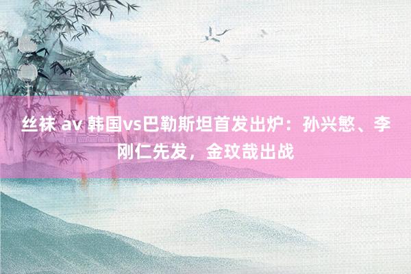丝袜 av 韩国vs巴勒斯坦首发出炉：孙兴慜、李刚仁先发，金玟哉出战