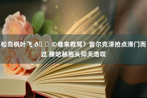 松岛枫叶飞 😩谁来救驾？皆尔克泽抢点滑门而过 滕哈赫抱头仰天浩叹