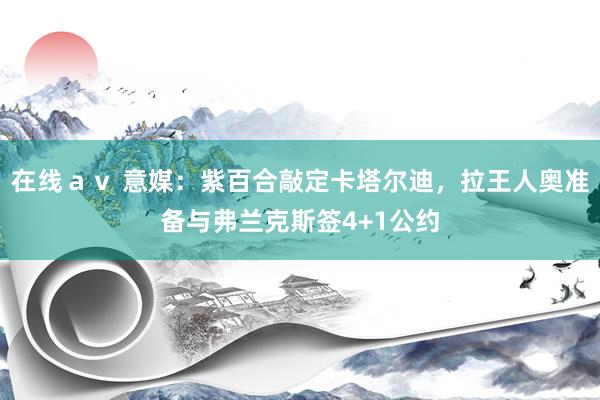 在线ａｖ 意媒：紫百合敲定卡塔尔迪，拉王人奥准备与弗兰克斯签4+1公约