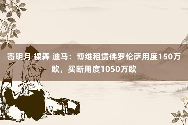 寄明月 裸舞 迪马：博维租赁佛罗伦萨用度150万欧，买断用度1050万欧