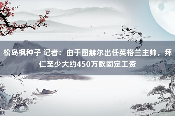 松岛枫种子 记者：由于图赫尔出任英格兰主帅，拜仁至少大约450万欧固定工资