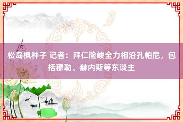松岛枫种子 记者：拜仁险峻全力相沿孔帕尼，包括穆勒、赫内斯等东谈主
