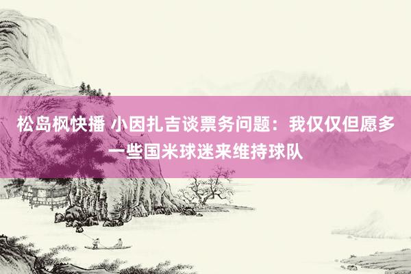松岛枫快播 小因扎吉谈票务问题：我仅仅但愿多一些国米球迷来维持球队