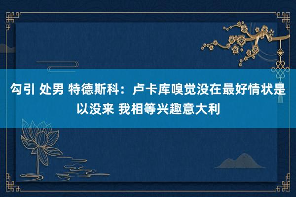 勾引 处男 特德斯科：卢卡库嗅觉没在最好情状是以没来 我相等兴趣意大利