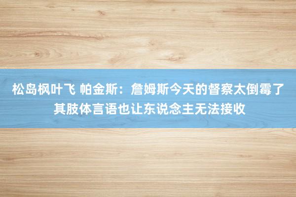 松岛枫叶飞 帕金斯：詹姆斯今天的督察太倒霉了 其肢体言语也让东说念主无法接收