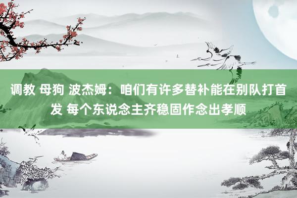 调教 母狗 波杰姆：咱们有许多替补能在别队打首发 每个东说念主齐稳固作念出孝顺