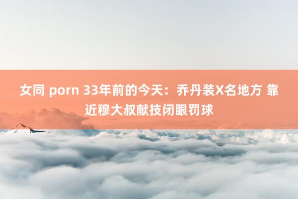 女同 porn 33年前的今天：乔丹装X名地方 靠近穆大叔献技闭眼罚球
