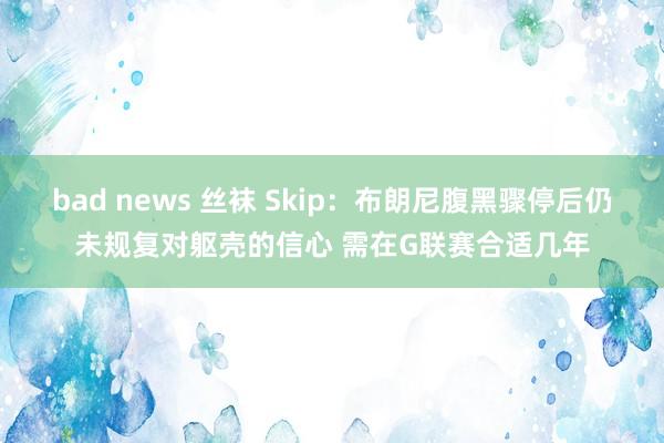 bad news 丝袜 Skip：布朗尼腹黑骤停后仍未规复对躯壳的信心 需在G联赛合适几年