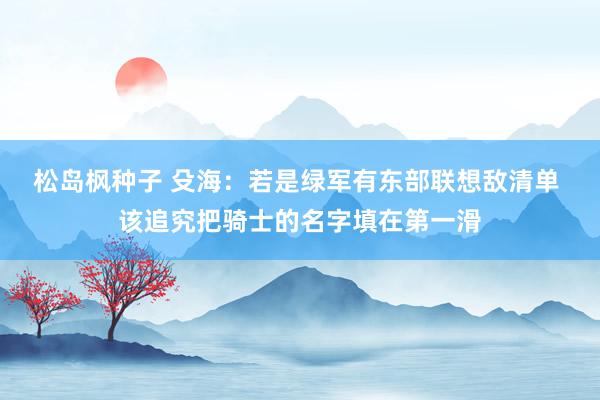 松岛枫种子 殳海：若是绿军有东部联想敌清单 该追究把骑士的名字填在第一滑
