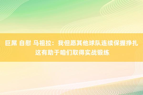 巨屌 自慰 马祖拉：我但愿其他球队连续保握挣扎 这有助于咱们取得实战锻练