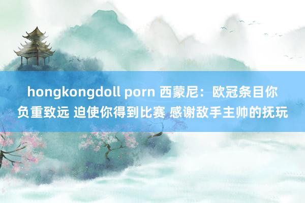 hongkongdoll porn 西蒙尼：欧冠条目你负重致远 迫使你得到比赛 感谢敌手主帅的抚玩