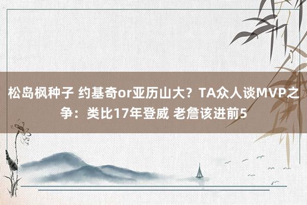 松岛枫种子 约基奇or亚历山大？TA众人谈MVP之争：类比17年登威 老詹该进前5