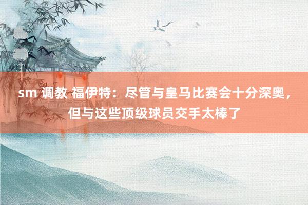 sm 调教 福伊特：尽管与皇马比赛会十分深奥，但与这些顶级球员交手太棒了
