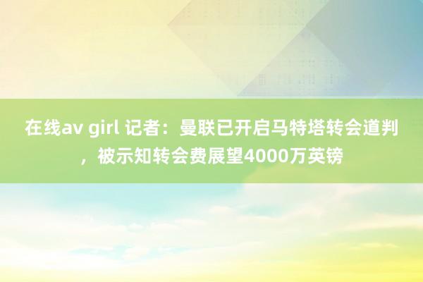 在线av girl 记者：曼联已开启马特塔转会道判，被示知转会费展望4000万英镑