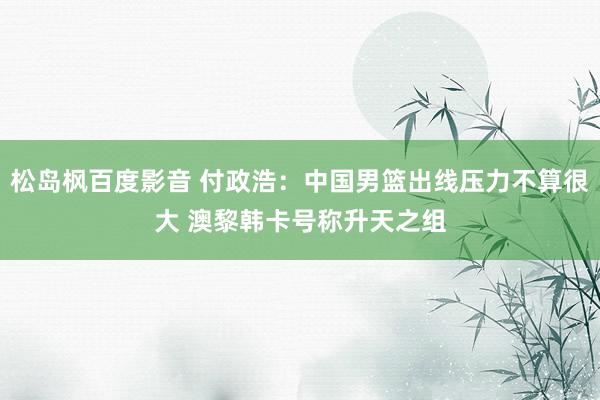 松岛枫百度影音 付政浩：中国男篮出线压力不算很大 澳黎韩卡号称升天之组