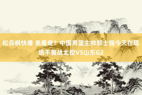 松岛枫快播 来看谁？中国男篮主帅郭士强今天在现场不雅战北控VS山东G2