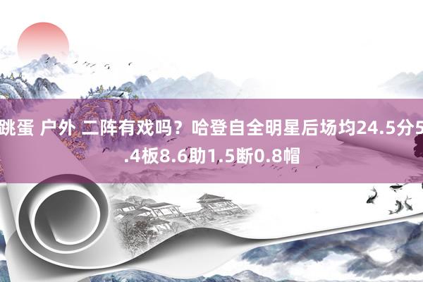 跳蛋 户外 二阵有戏吗？哈登自全明星后场均24.5分5.4板8.6助1.5断0.8帽