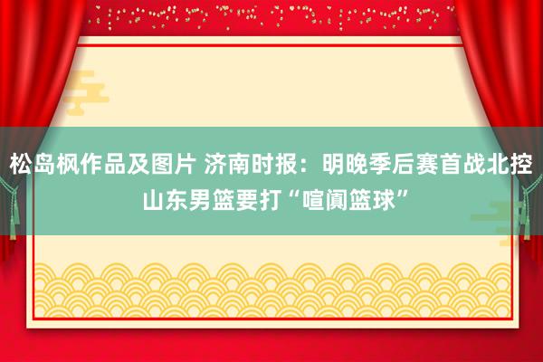 松岛枫作品及图片 济南时报：明晚季后赛首战北控 山东男篮要打“喧阗篮球”